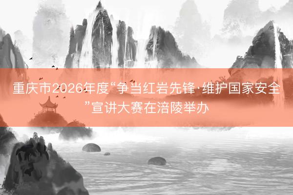 重庆市2026年度“争当红岩先锋·维护国家安全”宣讲大赛在涪陵举办