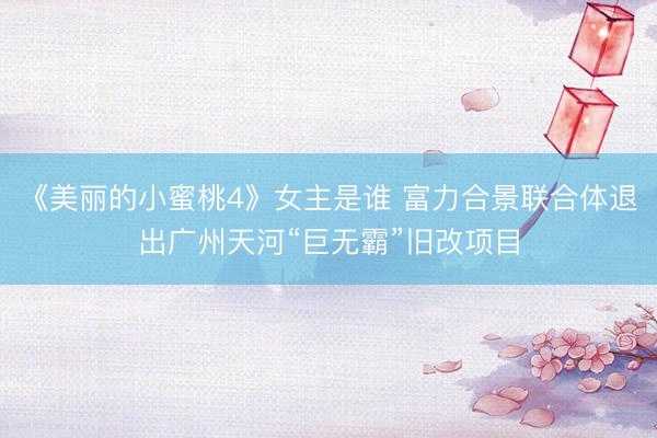 《美丽的小蜜桃4》女主是谁 富力合景联合体退出广州天河“巨无霸”旧改项目
