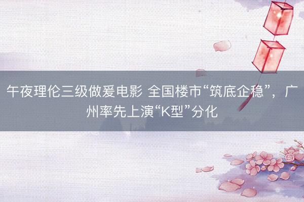 午夜理伦三级做爰电影 全国楼市“筑底企稳”，广州率先上演“K型”分化