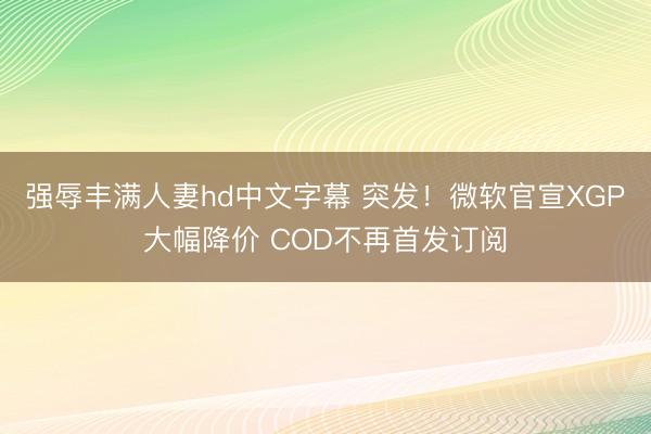 强辱丰满人妻hd中文字幕 突发！微软官宣XGP大幅降价 COD不再首发订阅