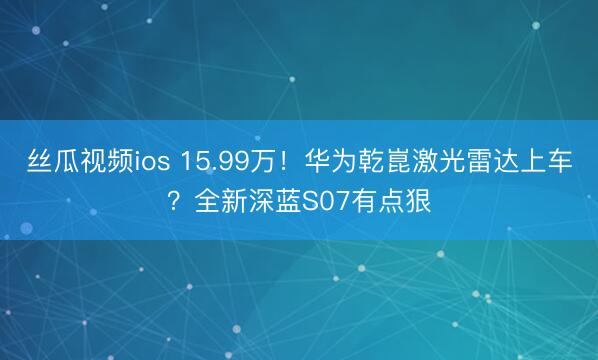 丝瓜视频ios 15.99万！华为乾崑激光雷达上车？全新深蓝S07有点狠