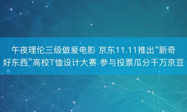 午夜理伦三级做爰电影 京东11.11推出“新奇好东西”高校T恤设计大赛 参与投票瓜分千万京豆