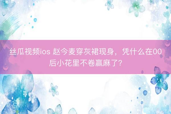 丝瓜视频ios 赵今麦穿灰裙现身，凭什么在00后小花里不卷赢麻了？