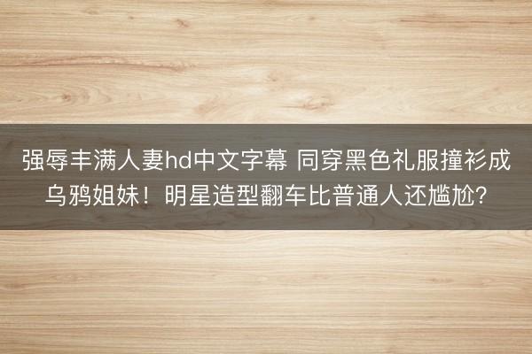 强辱丰满人妻hd中文字幕 同穿黑色礼服撞衫成乌鸦姐妹！明星造型翻车比普通人还尴尬？