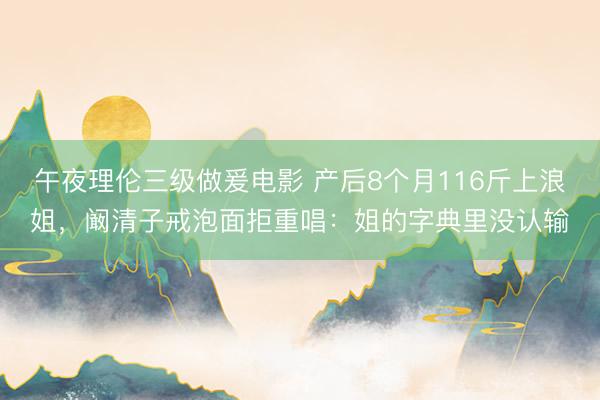 午夜理伦三级做爰电影 产后8个月116斤上浪姐，阚清子戒泡面拒重唱：姐的字典里没认输