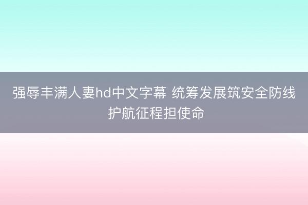 强辱丰满人妻hd中文字幕 统筹发展筑安全防线 护航征程担使命