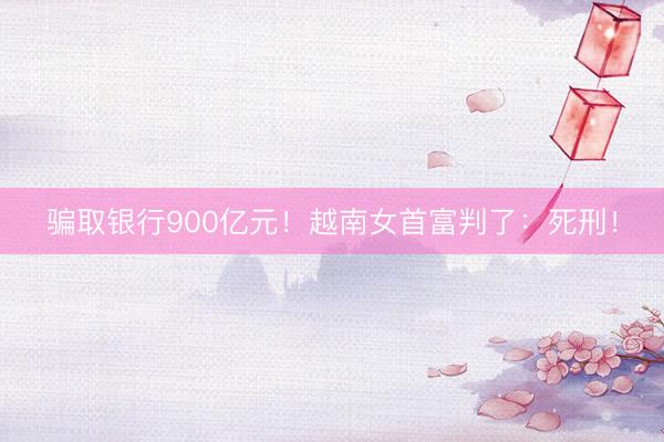 骗取银行900亿元！越南女首富判了：死刑！