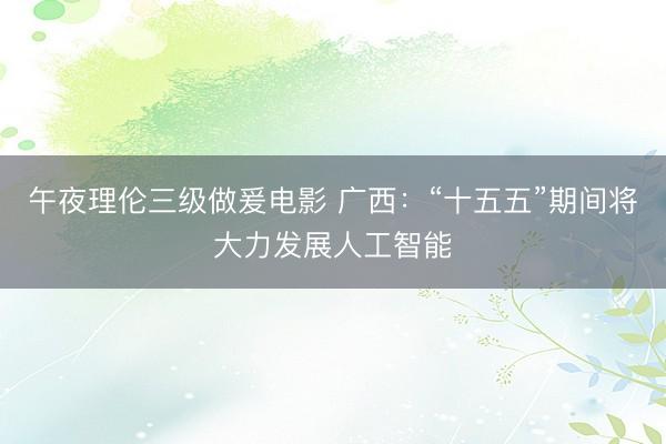 午夜理伦三级做爰电影 广西：“十五五”期间将大力发展人工智能