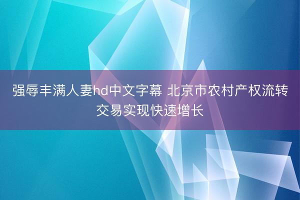 强辱丰满人妻hd中文字幕 北京市农村产权流转交易实现快速增长