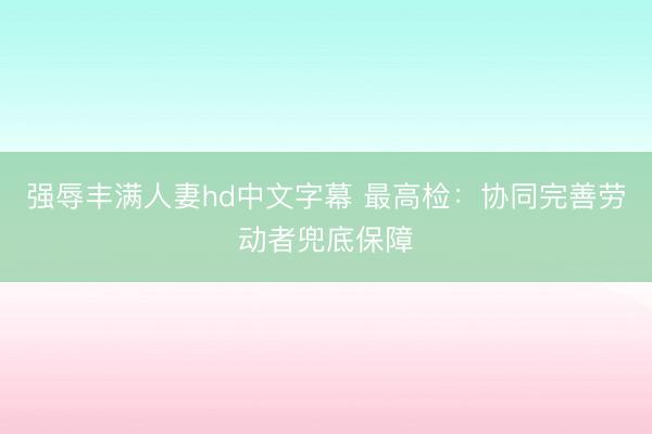 强辱丰满人妻hd中文字幕 最高检：协同完善劳动者兜底保障