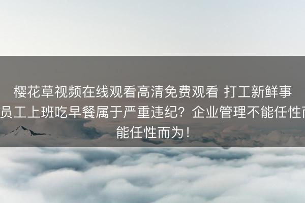 樱花草视频在线观看高清免费观看 打工新鲜事儿｜员工上班吃早餐属于严重违纪？企业管理不能任性而为！