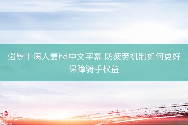强辱丰满人妻hd中文字幕 防疲劳机制如何更好保障骑手权益