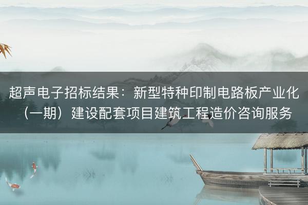 超声电子招标结果：新型特种印制电路板产业化（一期）建设配套项目建筑工程造价咨询服务