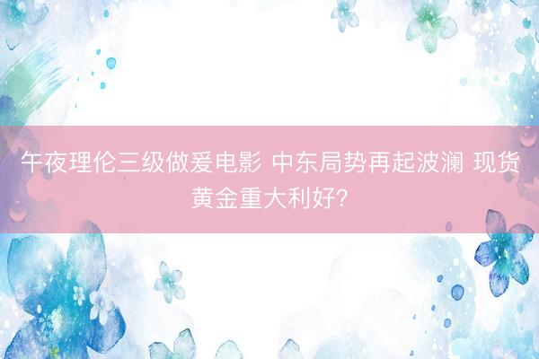 午夜理伦三级做爰电影 中东局势再起波澜 现货黄金重大利好？