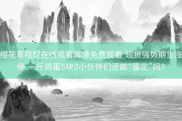 樱花草视频在线观看高清免费观看 现货强势期货涨停 一斤鸡蛋5块2小伙伴们还能“蛋定”吗？