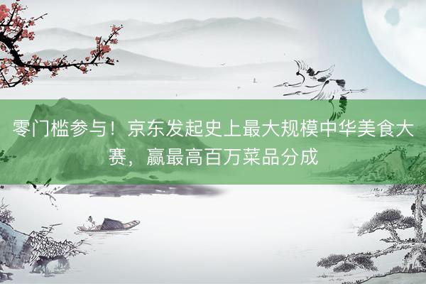 零门槛参与！京东发起史上最大规模中华美食大赛，赢最高百万菜品分成