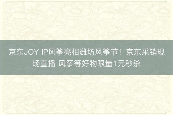 京东JOY IP风筝亮相潍坊风筝节！京东采销现场直播 风筝等好物限量1元秒杀