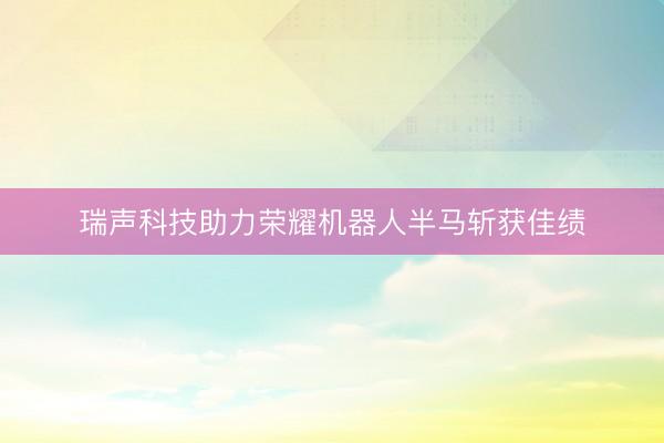 瑞声科技助力荣耀机器人半马斩获佳绩