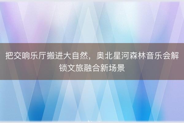 把交响乐厅搬进大自然，奥北星河森林音乐会解锁文旅融合新场景