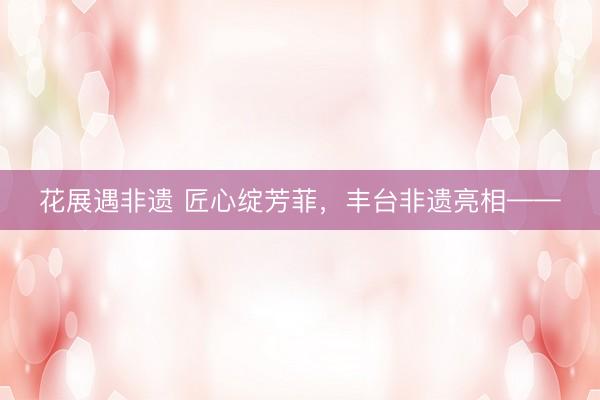 花展遇非遗 匠心绽芳菲，丰台非遗亮相——