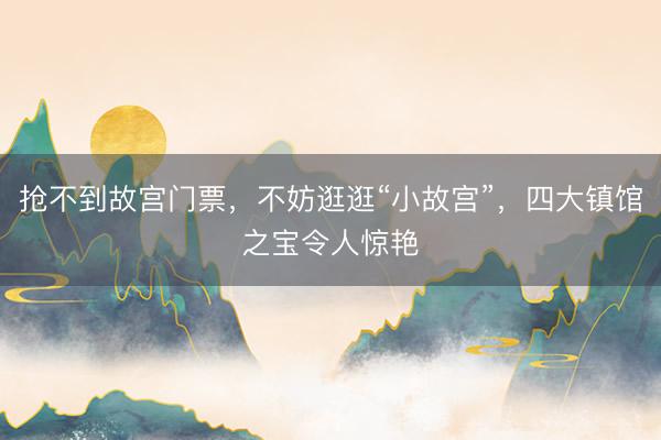 抢不到故宫门票，不妨逛逛“小故宫”，四大镇馆之宝令人惊艳