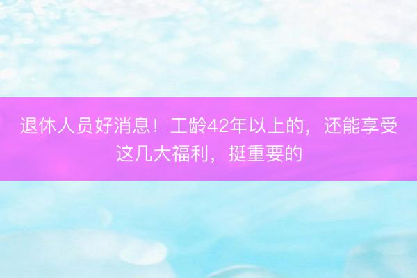 退休人员好消息！工龄42年以上的，还能享受这几大福利，挺重要的