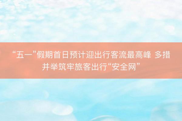 “五一”假期首日预计迎出行客流最高峰 多措并举筑牢旅客出行“安全网”