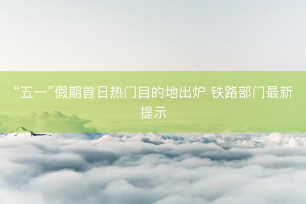 “五一”假期首日热门目的地出炉 铁路部门最新提示
