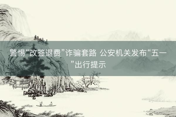 警惕“改签退费”诈骗套路 公安机关发布“五一”出行提示
