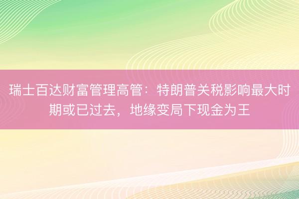瑞士百达财富管理高管：特朗普关税影响最大时期或已过去，地缘变局下现金为王
