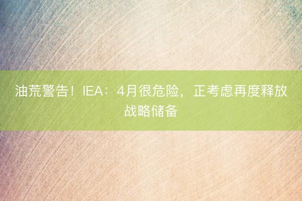 油荒警告！IEA：4月很危险，正考虑再度释放战略储备