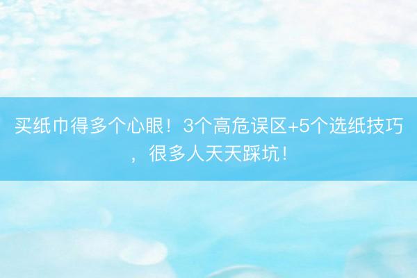 买纸巾得多个心眼！3个高危误区+5个选纸技巧，很多人天天踩坑！