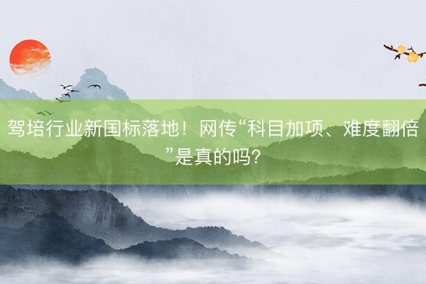 驾培行业新国标落地！网传“科目加项、难度翻倍”是真的吗？
