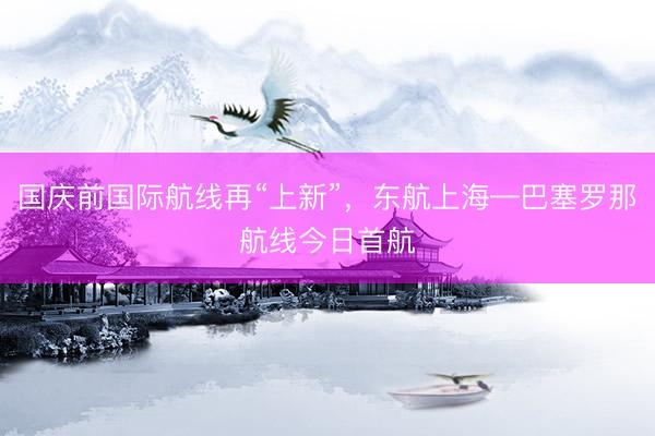 国庆前国际航线再“上新”,东航上海—巴塞罗那航线今日首航