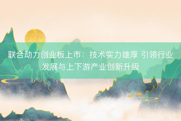 联合动力创业板上市:技术实力雄厚 引领行业发展与上下游产业创新升级