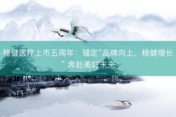 稳健医疗上市五周年：锚定“品牌向上、稳健增长” 奔赴美好未来