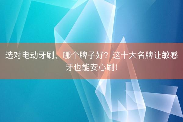 选对电动牙刷，哪个牌子好？这十大名牌让敏感牙也能安心刷！