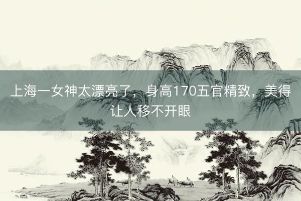 上海一女神太漂亮了，身高170五官精致，<a href=