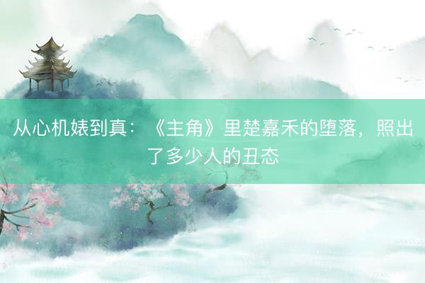 从心机婊到真：《主角》里楚嘉禾的堕落，照出了多少人的丑态