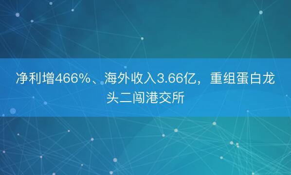 净利增466%、海外收入3.66亿，重组蛋白龙头二闯港交所