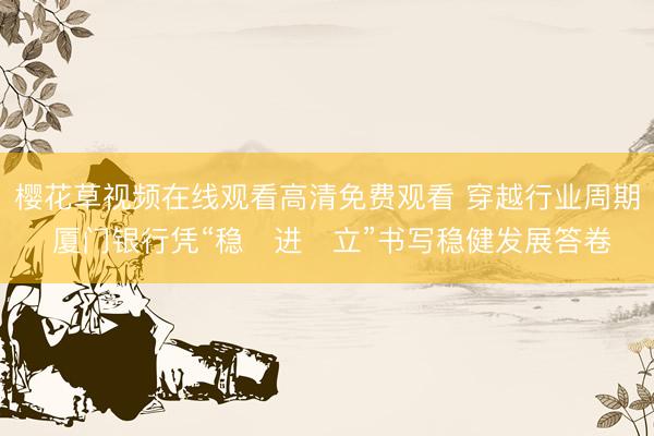 樱花草视频在线观看高清免费观看 穿越行业周期 厦门银行凭“稳・进・立”书写稳健发展答卷