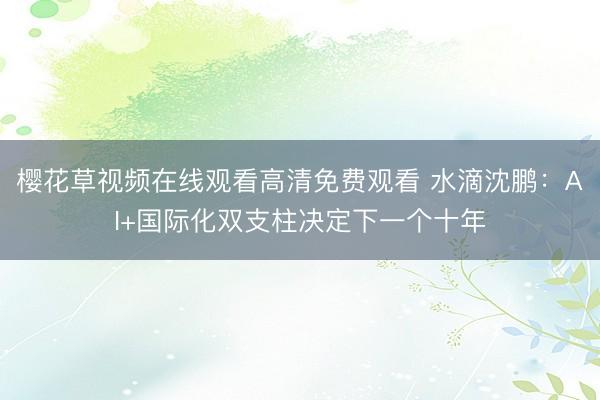 樱花草视频在线观看高清免费观看 水滴沈鹏:AI+国际化双支柱决定下一个十年