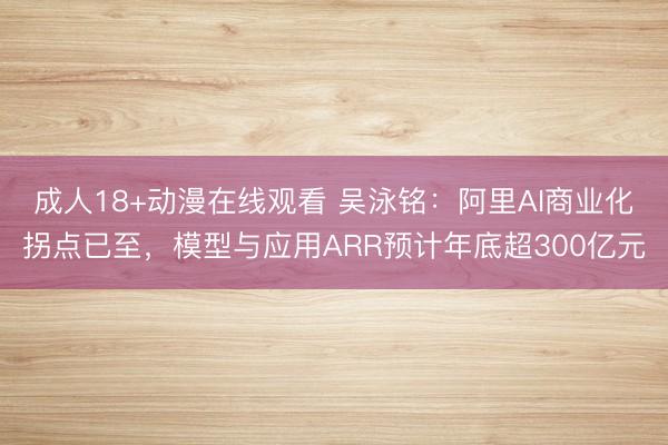 成人18+动漫在线观看 吴泳铭：阿里AI商业化拐点已至，模型与应用ARR预计年底超300亿元