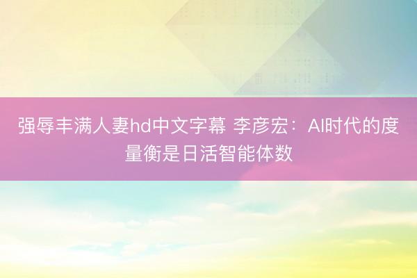 强辱丰满人妻hd中文字幕 李彦宏：AI时代的度量衡是日活智能体数