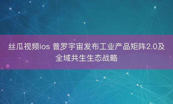 丝瓜视频ios 普罗宇宙发布工业产品矩阵2.0及全域共生生态战略