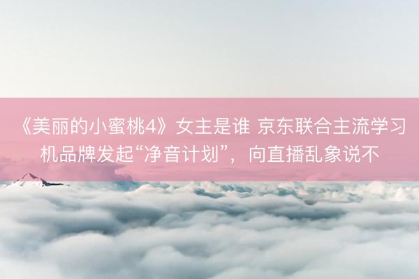 《美丽的小蜜桃4》女主是谁 京东联合主流学习机品牌发起“净音计划”，向直播乱象说不