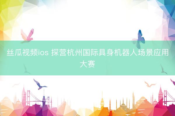 丝瓜视频ios 探营杭州国际具身机器人场景应用大赛