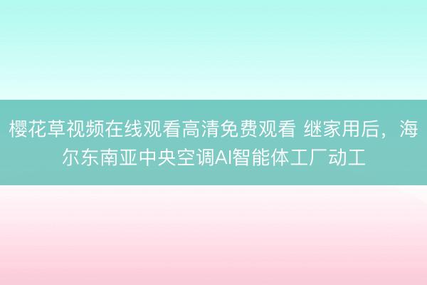 樱花草视频在线观看高清免费观看 继家用后，海尔东南亚中央空调AI智能体工厂动工