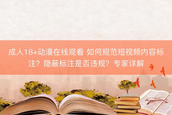 成人18+动漫在线观看 如何规范短视频内容标注？隐蔽标注是否违规？专家详解