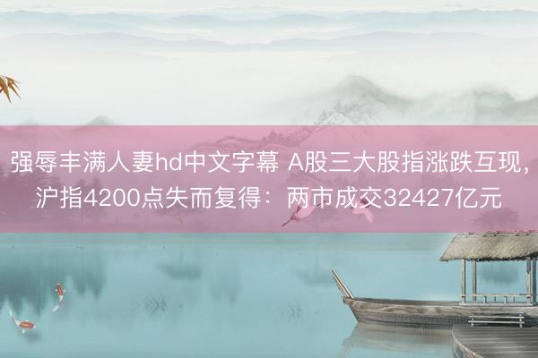 强辱丰满人妻hd中文字幕 A股三大股指涨跌互现，沪指4200点失而复得：两市成交32427亿元